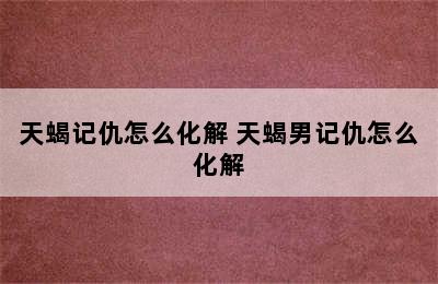 天蝎记仇怎么化解 天蝎男记仇怎么化解